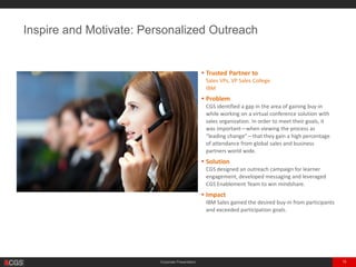 Corporate Presentation 15
Inspire and Motivate: Personalized Outreach
• Trusted Partner to
Sales VPs, VP Sales College
IBM
• Problem
CGS identified a gap in the area of gaining buy-in
while working on a virtual conference solution with
sales organization. In order to meet their goals, it
was important—when viewing the process as
“leading change”—that they gain a high percentage
of attendance from global sales and business
partners world wide.
• Solution
CGS designed an outreach campaign for learner
engagement, developed messaging and leveraged
CGS Enablement Team to win mindshare.
• Impact
IBM Sales gained the desired buy-in from participants
and exceeded participation goals.
 