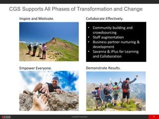 Corporate Presentation 18
CGS Supports All Phases of Transformation and Change
Inspire and Motivate. Collaborate Effectively.
Empower Everyone. Demonstrate Results.
• Community building and
crowdsourcing
• Staff augmentation
• Business partner nurturing &
development
• Savanna & iPlus for Learning
and Collaboration
 