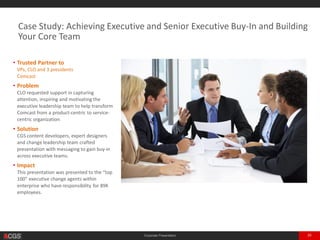Corporate Presentation 29
• Trusted Partner to
VPs, CLO and 3 presidents
Large Telecom with $74B Annual Revenue
• Problem
CLO requested support in capturing
attention, inspiring and motivating the
executive leadership team to help transform
enterprise from a product-centric to service-
centric organization
• Solution
CGS content developers, expert designers
and change leadership team crafted
presentation with messaging to gain buy-in
across executive teams.
• Impact
This presentation was presented to the “top
100” executive change agents within
enterprise who have responsibility for 89K
employees.
Case Study: Achieving Executive and Senior Executive Buy-In and Building
Your Core Team
 