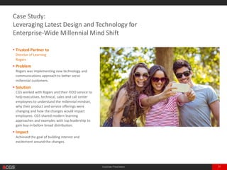 Corporate Presentation 31
• Trusted Partner to
Director of Learning
One of the Largest Telecoms in Canada
• Problem
The client was implementing new technology and
communications approach to better serve
millennial customers.
• Solution
CGS worked with the client to help executives,
technical, sales and call center employees to
understand the millennial mindset, why their
product and service offerings were changing and
how the changes would impact employees. CGS
shared modern learning approaches and
examples with top leadership to gain buy-in
before broad distribution.
• Impact
Achieved the goal of building interest and
excitement around the changes.
Case Study:
Leveraging Latest Design and Technology for
Enterprise-Wide Millennial Mind Shift
 