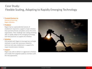 Corporate Presentation 32
• Trusted Partner to
Director of Learning
One of the Largest Telecoms in Canada
• Problem
The client had an unprecedented volume of
enablement required to support a major initiative
that spanned all levels and pillars across the entire
organization. Their challenge was scaling and being
able to rapidly adapt to the emerging technology
and new processes to support the initiative.
• Solution
CGS worked with the client to leverage lean and
agile methods to scale their processes related to
technical and sales enablement in support of a
major transformation initiative.
• Impact
The client was able to deliver on aggressive
schedules and enable their targeted audience
members with the new approaches.
Case Study:
Flexible Scaling, Adapting to Rapidly Emerging Technology
 