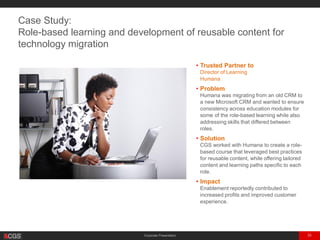 Corporate Presentation 33
• Trusted Partner to
Director of Learning
Managed Healthcare Provider with $41B in
Annual Revenue
• Problem
The client was migrating from an old CRM to a
new Microsoft CRM and wanted to ensure
consistency across education modules for some
of the role-based learning while also addressing
skills that differed between roles.
• Solution
CGS worked with the client to create a role-
based course that leveraged best practices for
reusable content, while offering tailored
content and learning paths specific to each role.
• Impact
Enablement reportedly contributed to
increased profits and improved customer
experience.
Case Study:
Role-based learning and development of reusable content for
technology migration
 