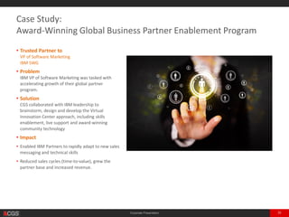 Corporate Presentation 35
• Trusted Partner to
VP of Software Marketing
IBM
• Problem
IBM VP of Software Marketing was tasked with
accelerating growth of their global partner
program.
• Solution
CGS collaborated with IBM leadership to
brainstorm, design and develop the Virtual
Innovation Center approach, including skills
enablement, live support and award-winning
community technology
• Impact
• Enabled IBM Partners to rapidly adapt to new sales
messaging and technical skills
• Reduced sales cycles (time-to-value), grew the
partner base and increased revenue.
Case Study:
Award-Winning Global Business Partner Enablement Program
 