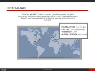 Corporate Presentation 4
FOR 30+ YEARS CGS has enabled global enterprises, regional
companies and government agencies to drive breakthrough performance
through business applications, enterprise learning and outsourcing
services.
CGS AT A GLANCE
HEADQUARTERS: New York City
EMPLOYS: 5,200 Professionals
CUSTOMERS: 3,500+
GLOBAL PRESENCE: 40 countries
 