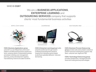 Corporate Presentation 5
. . . . . . . . . . . . . . . A P P L I C A T I O N S . . . . . . . . . . . . . . . . . . . . . . . . . . . . . L E A R N I N G . . . . . . . . . . . . . . . . . . . . . . . . . . . . . . . .O U T S O U R C I N G . . . . . . . . . . . . . . . . . . . .
CGS’s Business Process Outsourcing
group provides call centerproblem-solvers to
performservices including tech support,help
desk, customercare, legal and F&A.
CGS’s Technology Outsourcing group
provides infrastructure,managed services,
cloud and hostingservices technologies.
CGS’s Business Applications group
puts both our own BlueCherry end-to-end
platformand Microsoft Dynamics solutions to
work, powering clients’fundamental business
processes including core management,
planning,product development, logistics,
manufacturing,finance and sales functions.
CGS’s Enterprise Learning group builds
powerful workforces through custom
professional development solutions
ranging frominteractivegame-based
eLearningto globally-delivered instructor-
led training.
WHO IS CGS?
We are a BUSINESS APPLICATIONS,
ENTERPRISE LEARNING and
OUTSOURCING SERVICES company that supports
clients’ most fundamental business activities
 