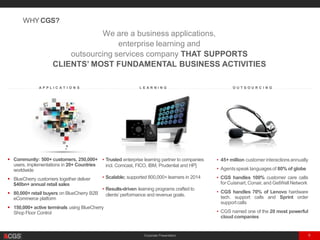 Corporate Presentation 6
. . . . . . . . . . . . . . . A P P L I C A T I O N S . . . . . . . . . . . . . . . . . . . . . . . . . . . . . L E A R N I N G . . . . . . . . . . . . . . . . . . . . . . . . . . . . . . . . O U T S O U R C I N G . . . . . . . . . . . . . . . . . . . .
We are a business applications,
enterprise learning and
outsourcing services company THAT SUPPORTS
CLIENTS’ MOST FUNDAMENTAL BUSINESS ACTIVITIES
WHYCGS?
• Trusted enterprise learning partner to companies
incl. Comcast, FICO, IBM, Prudential and HP]
• Scalable; supported 800,000+ learners in 2014
• Results-driven learning programs crafted to
clients’ performance and revenue goals.
 Community: 500+ customers, 250,000+
users, implementations in 20+ Countries
worldwide
 BlueCherry customers together deliver
$40bn+ annual retail sales
 80,000+ retail buyers on BlueCherry B2B
eCommerce platform
 150,000+ active terminals using BlueCherry
Shop Floor Control
• 45+ million customer interactions annually
• Agentsspeak languages of 80% of globe
• CGS handles 100% customer care calls
for Cuisinart,Conair, and GetWell Network
• CGS handles 70% of Lenovo hardware
tech. support calls and Sprint order
supportcalls
• CGS named one of the 20 most powerful
cloud companies
 