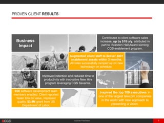 Corporate Presentation 9
PROVEN CLIENT RESULTS
Business
Impact
Contributed to client software sales
increase, up by $1B y/y, attributed in
part to Brandon Hall Award-winning
CGS enablement program.
Augmented client staff to deliver 400+
enablement assets within 3 months.
All roles successfully ramped up on new
technology on schedule.
Improved retention and reduced time to
productivity with innovative New Hire
program leveraging CGS Savanna.
65K software development team
members enabled. Client reported
faster time to value, improved
quality. $3.4M grant from US
Department of Labor.
Inspired the top 100 executives in
one of the largest telecom companies
in the world with new approach to
presenting a vision.
 