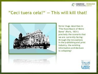 ”Ceci tuera cela!“ — This will kill that!
Victor Hugo describes in
’The Hunchback of Notre
Dame’ (Paris, 1831)
precisely the scenario that
we are currently facing:
through the innovations
in the publishing and print
industry, the existing
information architecture
is collapsing!
 