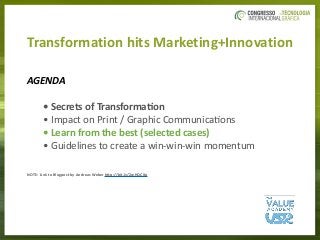 Transformation	hits	Marketing+Innovation
AGENDA		
	 	 •	Secrets	of	Transforma/on	
	 	 •	Impact	on	Print	/	Graphic	Communica3ons	
	 	 •	Learn	from	the	best	(selected	cases)	
	 	 •	Guidelines	to	create	a	win-win-win	momentum	
NOTE:	Link	to	Blogpost	by	Andreas	Weber	hAp://bit.ly/2wHQCXp	
 