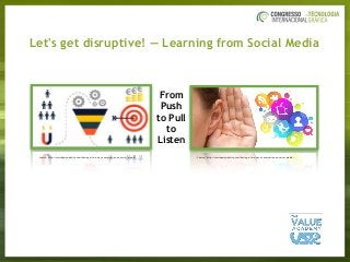 Let's get disruptive! — Learning from Social Media
From
Push
to Pull
to
Listen
Source: http://startupmywebsite.com/having-a-two-way-conversation-on-social-media/ Source: http://startupmywebsite.com/having-a-two-way-conversation-on-social-media/
 