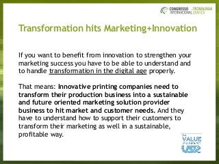 Transformation hits Marketing+Innovation
If you want to benefit from innovation to strengthen your
marketing success you have to be able to understand and
to handle transformation in the digital age properly. 
That means: Innovative printing companies need to
transform their production business into a sustainable
and future oriented marketing solution provider
business to hit market and customer needs. And they
have to understand how to support their customers to
transform their marketing as well in a sustainable,
profitable way. 
 