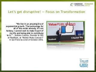Let’s get disruptive! — Focus on Transformation
Source:	ValueDialog	—	Great	task	by	PastBook’s	CEO	Stefano	Cutello:		
“Relive	Your	Memories.	Automagically	Created	for	You!”
“We live in an amazing Era of
exponential growth. The technology for
all of this exists already, it’s not
fantasy. I cannot wait to make it part of
my life and being able to contribute
to it.” —Stefano Cutello, Founder & CEO
of PastBook, at “Mobile Photo Connect”
in San Francisco end of October 2016.
 