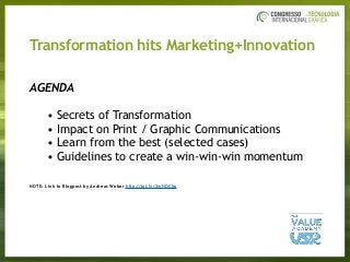 Transformation hits Marketing+Innovation
AGENDA
• Secrets of Transformation
• Impact on Print / Graphic Communications
• Learn from the best (selected cases)
• Guidelines to create a win-win-win momentum
NOTE: Link to Blogpost by Andreas Weber http://bit.ly/2wHQCXp
 