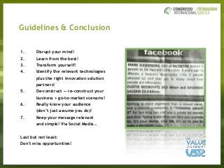Guidelines & Conclusion
1. Disrupt your mind!
2. Learn from the best!
3. Transform yourself!
4. Identify the relevant technologies
plus the right innovation solution
partners!
5. De-construct — re-construct your
business + go-to-market scenario!
6. Really know your audience  
(don’t just assume you do)!
7. Keep your message relevant  
and simple! Via Social Media…
Last but not least:
Don't miss opportunities!
 