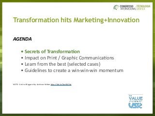 Transformation hits Marketing+Innovation
AGENDA		
	 	 •	Secrets	of	Transforma/on	
	 	 •	Impact	on	Print	/	Graphic	Communica3ons	
	 	 •	Learn	from	the	best	(selected	cases)	
	 	 •	Guidelines	to	create	a	win-win-win	momentum	
NOTE:	Link	to	Blogpost	by	Andreas	Weber	hAp://bit.ly/2wHQCXp	
 