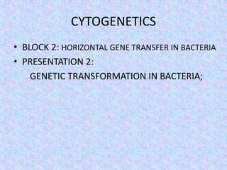 CYTOGENETICS
• BLOCK 2: HORIZONTAL GENE TRANSFER IN BACTERIA
• PRESENTATION 2:
GENETIC TRANSFORMATION IN BACTERIA;
 