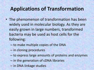 Applications of Transformation
• The phenomenon of transformation has been
widely used in molecular biology. As they are
easily grown in large numbers, transformed
bacteria may be used as host cells for the
following:
– to make multiple copies of the DNA
– in cloning procedures
– to express large amounts of proteins and enzymes
– in the generation of cDNA libraries
– in DNA linkage studies
 