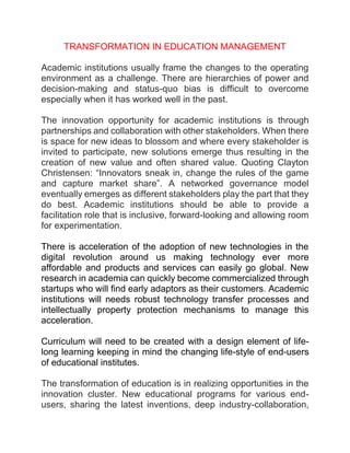 TRANSFORMATION IN EDUCATION MANAGEMENT
Academic institutions usually frame the changes to the operating
environment as a challenge. There are hierarchies of power and
decision-making and status-quo bias is difficult to overcome
especially when it has worked well in the past.
The innovation opportunity for academic institutions is through
partnerships and collaboration with other stakeholders. When there
is space for new ideas to blossom and where every stakeholder is
invited to participate, new solutions emerge thus resulting in the
creation of new value and often shared value. Quoting Clayton
Christensen: “Innovators sneak in, change the rules of the game
and capture market share”. A networked governance model
eventually emerges as different stakeholders play the part that they
do best. Academic institutions should be able to provide a
facilitation role that is inclusive, forward-looking and allowing room
for experimentation.
There is acceleration of the adoption of new technologies in the
digital revolution around us making technology ever more
affordable and products and services can easily go global. New
research in academia can quickly become commercialized through
startups who will find early adaptors as their customers. Academic
institutions will needs robust technology transfer processes and
intellectually property protection mechanisms to manage this
acceleration.
Curriculum will need to be created with a design element of life-
long learning keeping in mind the changing life-style of end-users
of educational institutes.
The transformation of education is in realizing opportunities in the
innovation cluster. New educational programs for various end-
users, sharing the latest inventions, deep industry-collaboration,
 