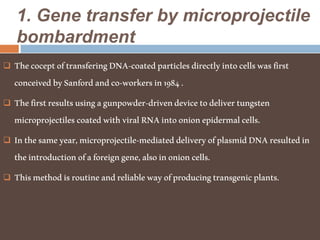 1. Gene transfer by microprojectile
bombardment
 ThecoceptoftransferingDNA-coatedparticlesdirectlyintocellswasfirst
conceivedbySanfordandco-workersin1984.
 Thefirstresultsusingagunpowder-drivendevicetodelivertungsten
microprojectilescoatedwithviralRNAintoonionepidermalcells.
 Inthesameyear,microprojectile-mediateddeliveryofplasmidDNAresultedin
theintroductionofaforeigngene,alsoinonioncells.
 Thismethodisroutineandreliablewayofproducingtransgenicplants.
 