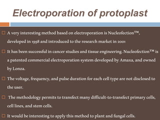Electroporation of protoplast
 AveryinterestingmethodbasedonelectroporationisNucleofection™,
developedin1998andintroducedtotheresearchmarketin2001
 Ithasbeensuccessfulincancerstudiesandtissueengineering.Nucleofection™is
apatentedcommercialelectroporationsystemdevelopedbyAmaxa,andowned
byLonza.
 Thevoltage,frequency,andpulsedurationforeachcelltypearenotdisclosedto
theuser.
 Themethodologypermitstotransfectmanydifficult-to-transfectprimarycells,
celllines,andstemcells.
 Itwouldbeinterestingtoapplythismethodtoplantandfungalcells.
 