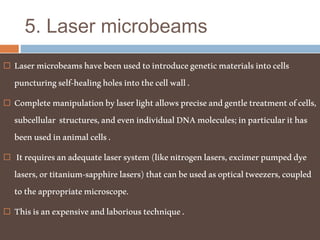 5. Laser microbeams
 Lasermicrobeamshavebeenusedtointroducegeneticmaterialsintocells
puncturingself-healingholesintothecellwall.
 Completemanipulationbylaserlightallowspreciseandgentletreatmentofcells,
subcellular structures,andevenindividualDNAmolecules;inparticularithas
beenusedinanimalcells.
 Itrequiresanadequatelasersystem(likenitrogenlasers,excimerpumpeddye
lasers,ortitanium-sapphirelasers)thatcanbeusedasopticaltweezers,coupled
totheappropriatemicroscope.
 Thisisanexpensiveandlaborioustechnique.
 