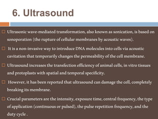 6. Ultrasound
 Ultrasonicwave-mediatedtransformation,alsoknownassonication,isbasedon
sonoporation(theruptureofcellularmembranesbyacousticwaves).
 Itisanon-invasivewaytointroduceDNAmoleculesintocellsviaacoustic
cavitationthattemporarilychangesthepermeabilityofthecellmembrane.
 Ultrasoundincreasesthetransfectionefficiencyofanimalcells,invitrotissues
andprotoplastswithspatialandtemporalspecificity.
 However,ithasbeenreportedthatultrasoundcandamagethecell,completely
breakingitsmembrane.
 Crucialparametersaretheintensity,exposuretime,centralfrequency,thetype
ofapplication(continuousorpulsed),thepulserepetitionfrequency,andthe
dutycycle.
 
