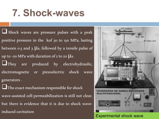 7. Shock-waves
Shock waves are pressure pulses with a peak
positive pressure in the kof 30 to 150 MPa, lasting
between 0.5 and 3 μs, followed by a tensile pulse of
upto-20MPawithdurationof2to20μs.
They are produced by electrohydraulic,
electromagnetic or piezoelectric shock wave
generators.
Theexactmechanismresponsibleforshock
wave-assisted cell permeabilization is still not clear,
but there is evidence that it is due to shock wave-
inducedcavitation
Experimental shock wave
 