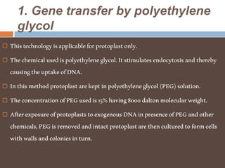 1. Gene transfer by polyethylene
glycol
 Thistechnologyisapplicableforprotoplastonly.
 Thechemicalusedispolyethyleneglycol.Itstimulatesendocytosisandthereby
causingtheuptakeofDNA.
 Inthismethodprotoplastarekeptinpolyethyleneglycol(PEG)solution.
 TheconcentrationofPEGusedis15%having8000daltonmolecularweight.
 AfterexposureofprotoplaststoexogenousDNAinpresenceofPEGandother
chemicals,PEGisremovedandintactprotoplastarethenculturedtoformcells
withwallsandcoloniesinturn.
 