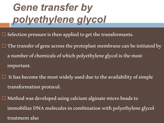 Gene transfer by
polyethylene glycol
 Selectionpressureisthenappliedtogetthetransformants.
 Thetransferofgeneacrosstheprotoplastmembranecanbeinitiatedby
anumberofchemicalsofwhichpolyethyleneglycolisthemost
important.
 Ithasbecomethemostwidelyusedduetotheavailabilityofsimple
transformationprotocol.
 Methodwasdevelopedusingcalciumalginatemicrobeadsto
immobilizeDNAmoleculesincombinationwithpolyethyleneglycol
treatmentalso
 