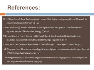 References:
K.H.Khan(2009)GeneTechnologiesinplants:Roleinimprovingcrop.RecentResearchin
ScienceandTechnology(3):116–123
Vermaetal(2014) Recentadvancesintheregenerationandgenetictransformationof
soybeanJournalofInnovativeBiology(1)15-26
P.K.Martinsetal(2015)Setariaviridisfloral-dip:AsimpleandrapidAgrobacterium-
mediatedtransformationmethodBiotechnologyReports(6)61–63
Rivera,etal(2014)GeneticSyndromes&GeneTherapy,JGenet SyndrGeneTher5:4
YEXing-guo(2015)DevelopmentandapplicationofplanttransformationtechniquesJournal
ofIntegrativeAgriculture(3):411–413
ZahidaQamar(2015)Anoverviewofgenetictransformationofglyphosateresistantgenein
ZeamaysNatureandScience2015;13(3)
 