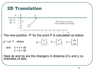 10
•
P
 The new position P’ for the point P is calculated as below.
p’ = p+ T where
and x’ = x + dx
y’ = y + dy
Here dx and dy are the change’s in distance of x and y co
ordinates of axis.
2D Translation
dx = 2
dy = 3
Y
X
0
1
1
2
2
3 4 5 6 7 8 9 10
3
4
5
6





















dy
dx
w
y
x
T
y
x
p ,
'
'
,






2
2






5
4
(Note: Points are at object’s
local coordinate system origin)
 