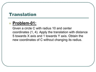 Translation
 Problem-01:
Given a circle C with radius 10 and center
coordinates (1, 4). Apply the translation with distance
5 towards X axis and 1 towards Y axis. Obtain the
new coordinates of C without changing its radius.
 