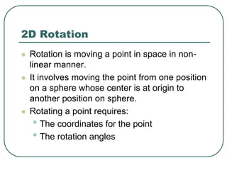 2D Rotation
 Rotation is moving a point in space in non-
linear manner.
 It involves moving the point from one position
on a sphere whose center is at origin to
another position on sphere.
 Rotating a point requires:
• The coordinates for the point
• The rotation angles
 
