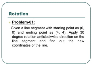 Rotation
 Problem-01:
Given a line segment with starting point as (0,
0) and ending point as (4, 4). Apply 30
degree rotation anticlockwise direction on the
line segment and find out the new
coordinates of the line.
 