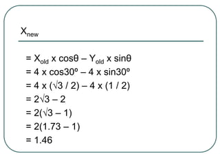 Xnew
= Xold x cosθ – Yold x sinθ
= 4 x cos30º – 4 x sin30º
= 4 x (√3 / 2) – 4 x (1 / 2)
= 2√3 – 2
= 2(√3 – 1)
= 2(1.73 – 1)
= 1.46
 
