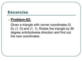 Excercise
 Problem-02:
Given a triangle with corner coordinates (0,
0), (1, 0) and (1, 1). Rotate the triangle by 90
degree anticlockwise direction and find out
the new coordinates.
 