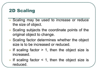 2D Scaling
 Scaling may be used to increase or reduce
the size of object.
 Scaling subjects the coordinate points of the
original object to change.
 Scaling factor determines whether the object
size is to be increased or reduced.
 If scaling factor > 1, then the object size is
increased.
 If scaling factor < 1, then the object size is
reduced.
 