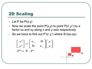 2D Scaling
 Let P be P(x,y)
 Now we scale the point P(x,y) to point P(x’,y’) by a
factor sx and sy along x and y axis respectively
 So we have to find out P’(x’,y’) where S=(sx,sy).
P
S
P
y
x
s
s
y
x
y
x





















'
0
0
'
'
P
P’
 