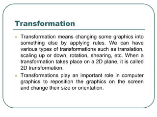Transformation
 Transformation means changing some graphics into
something else by applying rules. We can have
various types of transformations such as translation,
scaling up or down, rotation, shearing, etc. When a
transformation takes place on a 2D plane, it is called
2D transformation.
 Transformations play an important role in computer
graphics to reposition the graphics on the screen
and change their size or orientation.
 