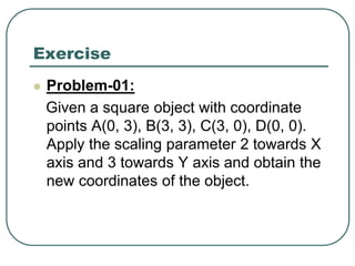 Exercise
 Problem-01:
Given a square object with coordinate
points A(0, 3), B(3, 3), C(3, 0), D(0, 0).
Apply the scaling parameter 2 towards X
axis and 3 towards Y axis and obtain the
new coordinates of the object.
 