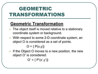GEOMETRIC
TRANSFORMATIONS
Geometric Transformation
 The object itself is moved relative to a stationary
coordinate system or background.
 With respect to some 2-D coordinate system, an
object O is considered as a set of points.
O = { P(x,y)}
 If the Object O moves to a new position, the new
object O’ is considered:
O’ = { P’(x’,y’)}
 