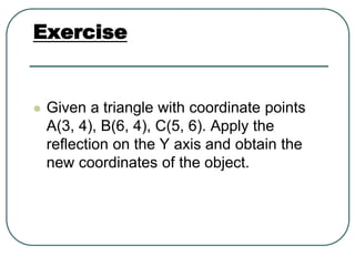 Exercise
 Given a triangle with coordinate points
A(3, 4), B(6, 4), C(5, 6). Apply the
reflection on the Y axis and obtain the
new coordinates of the object.
 