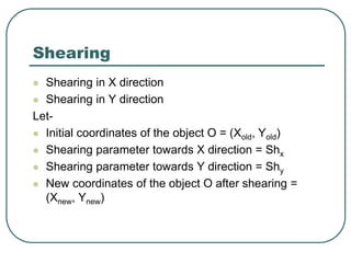 Shearing
 Shearing in X direction
 Shearing in Y direction
Let-
 Initial coordinates of the object O = (Xold, Yold)
 Shearing parameter towards X direction = Shx
 Shearing parameter towards Y direction = Shy
 New coordinates of the object O after shearing =
(Xnew, Ynew)
 