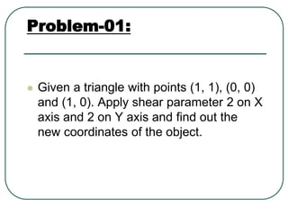 Problem-01:
 Given a triangle with points (1, 1), (0, 0)
and (1, 0). Apply shear parameter 2 on X
axis and 2 on Y axis and find out the
new coordinates of the object.
 