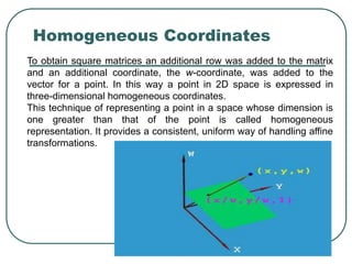 [6]-59 RM
Homogeneous Coordinates
To obtain square matrices an additional row was added to the matrix
and an additional coordinate, the w-coordinate, was added to the
vector for a point. In this way a point in 2D space is expressed in
three-dimensional homogeneous coordinates.
This technique of representing a point in a space whose dimension is
one greater than that of the point is called homogeneous
representation. It provides a consistent, uniform way of handling affine
transformations.
 