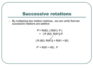 Successive rotations
 By multiplying two rotation matrices , we can verify that two
successive rotations are additive
P’= R(θ2) .{ R(θ1). P }
= { R (θ2). R(θ1)}.P
{ R (θ2). R(θ1)} = R(θ1 + θ2)
P’ = R(θ1 + θ2) . P
 
