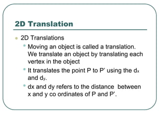 2D Translation
 2D Translations
• Moving an object is called a translation.
We translate an object by translating each
vertex in the object
• It translates the point P to P’ using the dx
and dy.
• dx and dy refers to the distance between
x and y co ordinates of P and P’.
 