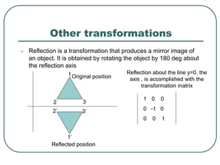 Other transformations
 Reflection is a transformation that produces a mirror image of
an object. It is obtained by rotating the object by 180 deg about
the reflection axis
1
2 3
3’
2’
1’
Original position
Reflected position
Reflection about the line y=0, the
axis , is accomplished with the
transformation matrix
1 0 0
0 -1 0
0 0 1
 