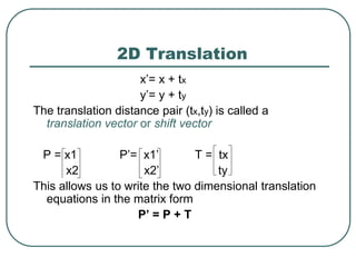 2D Translation
x’= x + tx
y’= y + ty
The translation distance pair (tx,ty) is called a
translation vector or shift vector
P = x1 P’= x1’ T = tx
x2 x2’ ty
This allows us to write the two dimensional translation
equations in the matrix form
P’ = P + T
 