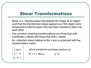 Shear Transformations
 Shear is a transformation that distorts the shape of an object
such that the transformed shape appears as if the object were
composed of internal layers that had been caused to slide over
each other
 Two common shearing transformations are those that shift
coordinate x values and those that shift y values
 An x direction shear relative to the x axis is produced with the
transformation matrix
1 shx 0
0 1 0
0 0 1
Which transforms coordinate positions as
X’ = x + shx.y y’ =y
 